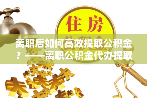 林园离职后如何高效提取公积金？——离职公积金代办提取全流程解析