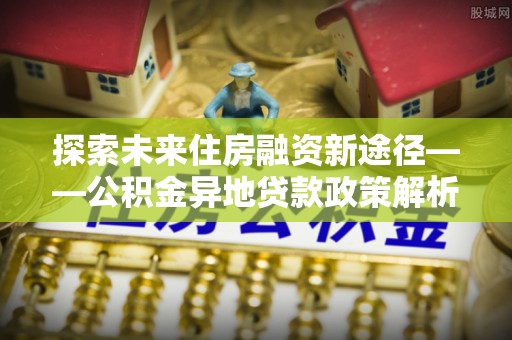林园探索未来住房融资新途径——公积金异地贷款政策解析与实践