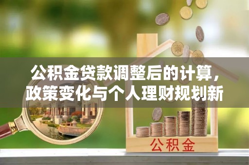 林园公积金贷款调整后的计算，政策变化与个人理财规划新方向