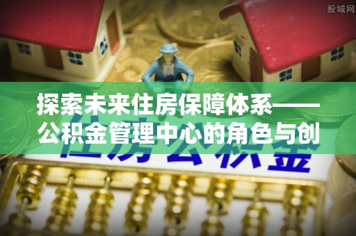 林园探索未来住房保障体系——公积金管理中心的角色与创新