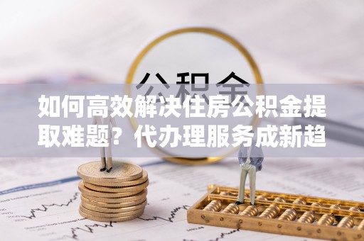 林园如何高效解决住房公积金提取难题？代办理服务成新趋势