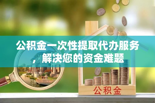 林园公积金一次性提取代办服务，解决您的资金难题
