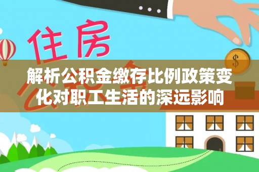 林园解析公积金缴存比例政策变化对职工生活的深远影响