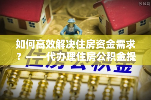 林园如何高效解决住房资金需求？——代办理住房公积金提取服务全解析