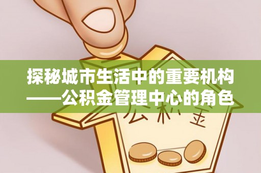 林园探秘城市生活中的重要机构——公积金管理中心的角色与意义