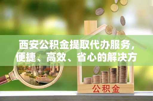 林园西安公积金提取代办服务，便捷、高效、省心的解决方案