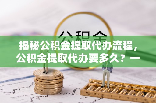 林园揭秘公积金提取代办流程，公积金提取代办要多久？一文读懂