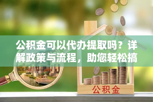 林园公积金可以代办提取吗？详解政策与流程，助您轻松搞定！