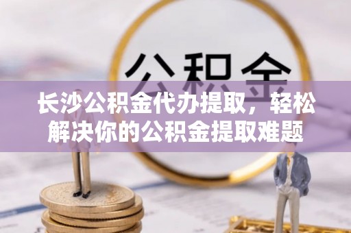 林园长沙公积金代办提取，轻松解决你的公积金提取难题