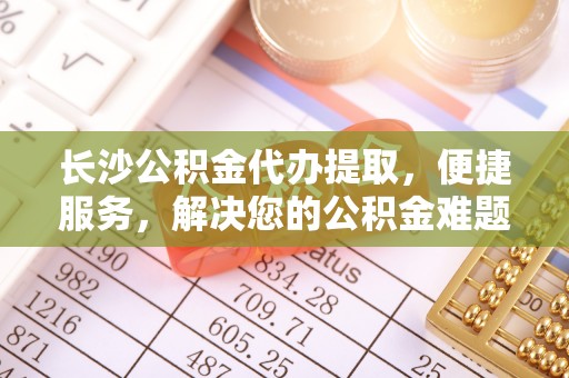 林园长沙公积金代办提取，便捷服务，解决您的公积金难题
