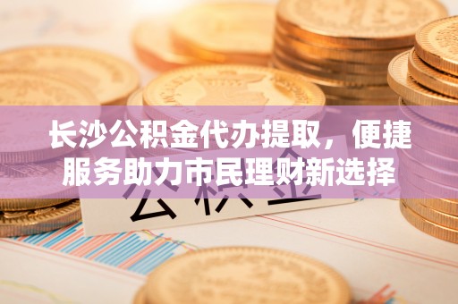 林园长沙公积金代办提取，便捷服务助力市民理财新选择