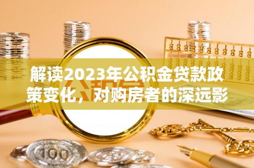 林园解读2023年公积金贷款政策变化，对购房者的深远影响