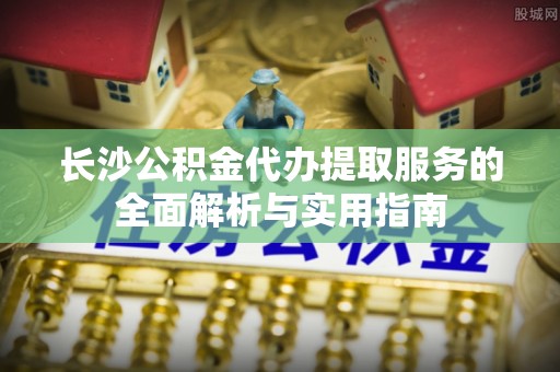 林园长沙公积金代办提取服务的全面解析与实用指南