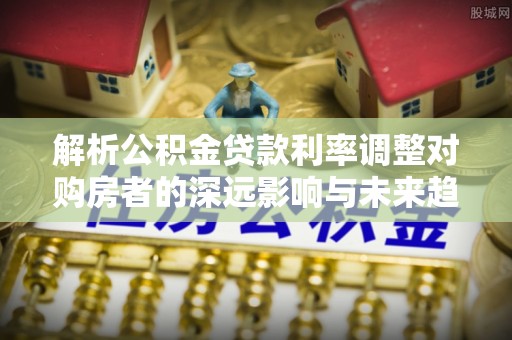 林园解析公积金贷款利率调整对购房者的深远影响与未来趋势