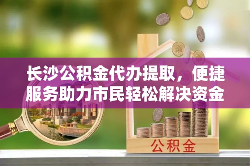 林园长沙公积金代办提取，便捷服务助力市民轻松解决资金需求