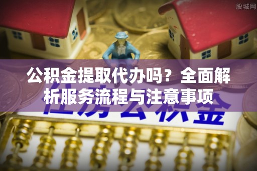 林园公积金提取代办吗？全面解析服务流程与注意事项