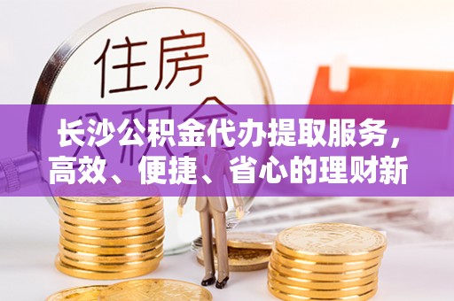 林园长沙公积金代办提取服务，高效、便捷、省心的理财新选择