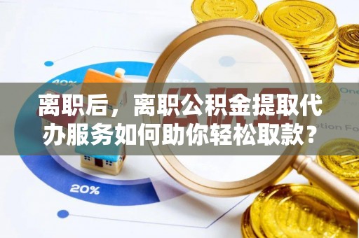 林园离职后，离职公积金提取代办服务如何助你轻松取款？
