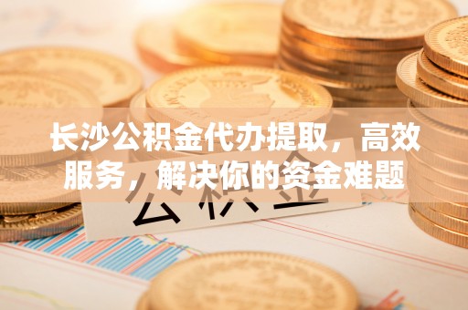 林园长沙公积金代办提取，高效服务，解决你的资金难题