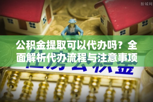 林园公积金提取可以代办吗？全面解析代办流程与注意事项